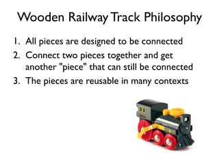 Wooden RailwayTrack Philosophy
1. All pieces are designed to be connected
2. Connect two pieces together and get
another "piece" that can still be connected
3. The pieces are reusable in many contexts
 