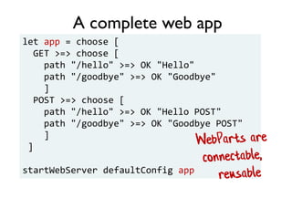 let app = choose [
GET >=> choose [
path "/hello" >=> OK "Hello"
path "/goodbye" >=> OK "Goodbye"
]
POST >=> choose [
path "/hello" >=> OK "Hello POST"
path "/goodbye" >=> OK "Goodbye POST"
]
]
startWebServer defaultConfig app
A complete web app
 