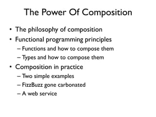 The Power Of Composition
• The philosophy of composition
• Functional programming principles
– Functions and how to compose them
– Types and how to compose them
• Composition in practice
– Two simple examples
– FizzBuzz gone carbonated
– A web service
 