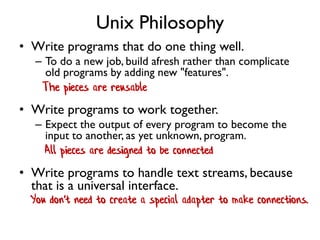 Unix Philosophy
• Write programs that do one thing well.
– To do a new job, build afresh rather than complicate
old programs by adding new "features".
• Write programs to work together.
– Expect the output of every program to become the
input to another, as yet unknown, program.
• Write programs to handle text streams, because
that is a universal interface.
All pieces are designed to be connected
The pieces are reusable
You don't need to create a special adapter to make connections.
 
