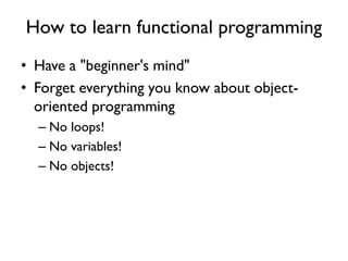 How to learn functional programming
• Have a "beginner's mind"
• Forget everything you know about object-
oriented programming
– No loops!
– No variables!
– No objects!
 
