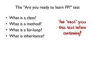 The "Are you ready to learn FP?" test
• What is a class?
• What is a method?
• What is a for-loop?
• What is inheritance?
You *must* pass
this test before
continuing!
 