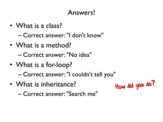 Answers!
• What is a class?
– Correct answer: "I don't know"
• What is a method?
– Correct answer: "No idea"
• What is a for-loop?
– Correct answer: "I couldn't tell you"
• What is inheritance?
– Correct answer: "Search me"
 