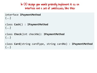interface IPaymentMethod
{..}
class Cash() : IPaymentMethod
{..}
class Check(int checkNo): IPaymentMethod
{..}
class Card(string cardType, string cardNo) : IPaymentMethod
{..}
In OO design you would probably implement it as an
interface and a set of subclasses, like this:
 
