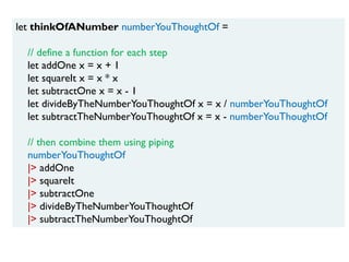 let thinkOfANumber numberYouThoughtOf =
// define a function for each step
let addOne x = x + 1
let squareIt x = x * x
let subtractOne x = x - 1
let divideByTheNumberYouThoughtOf x = x / numberYouThoughtOf
let subtractTheNumberYouThoughtOf x = x - numberYouThoughtOf
// then combine them using piping
numberYouThoughtOf
|> addOne
|> squareIt
|> subtractOne
|> divideByTheNumberYouThoughtOf
|> subtractTheNumberYouThoughtOf
 