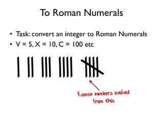 To Roman Numerals
• Task: convert an integer to Roman Numerals
• V = 5, X = 10, C = 100 etc
 