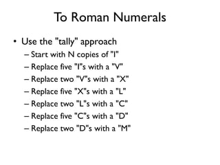 To Roman Numerals
• Use the "tally" approach
– Start with N copies of "I"
– Replace five "I"s with a "V"
– Replace two "V"s with a "X"
– Replace five "X"s with a "L"
– Replace two "L"s with a "C"
– Replace five "C"s with a "D"
– Replace two "D"s with a "M"
 