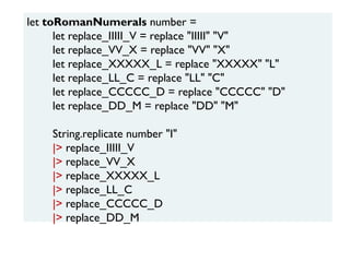 let toRomanNumerals number =
let replace_IIIII_V = replace "IIIII" "V"
let replace_VV_X = replace "VV" "X"
let replace_XXXXX_L = replace "XXXXX" "L"
let replace_LL_C = replace "LL" "C"
let replace_CCCCC_D = replace "CCCCC" "D"
let replace_DD_M = replace "DD" "M"
String.replicate number "I"
|> replace_IIIII_V
|> replace_VV_X
|> replace_XXXXX_L
|> replace_LL_C
|> replace_CCCCC_D
|> replace_DD_M
 