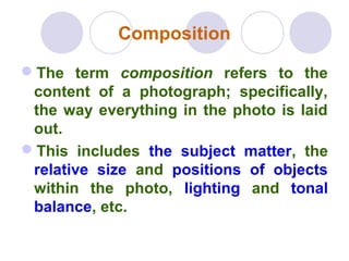 Composition
The term composition refers to the
content of a photograph; specifically,
the way everything in the photo is laid
out.
This includes the subject matter, the
relative size and positions of objects
within the photo, lighting and tonal
balance, etc.
 