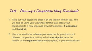 Task – Planning a Composition Using Thumbnails
1. Take out your object and place it on the table in front of you. You
will also be using your viewfinder for this task. Open your
sketchbook to a new page and draw 6 thumbnails: 3 landscape
and 3 portrait.
2. Use your viewfinder to frame your object while you sketch out
different compositions and try to find a focal point. Also, be
mindful of the negative space (empty space) in your compositions.
 