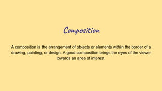 Composition
A composition is the arrangement of objects or elements within the border of a
drawing, painting, or design. A good composition brings the eyes of the viewer
towards an area of interest.
 