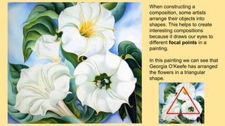 When constructing a
composition, some artists
arrange their objects into
shapes. This helps to create
interesting compositions
because it draws our eyes to
different focal points in a
painting.
In this painting we can see that
Georgia O’Keefe has arranged
the flowers in a triangular
shape.
 