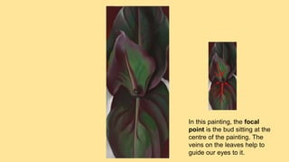 In this painting, the focal
point is the bud sitting at the
centre of the painting. The
veins on the leaves help to
guide our eyes to it.
 