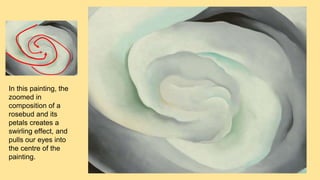 In this painting, the
zoomed in
composition of a
rosebud and its
petals creates a
swirling effect, and
pulls our eyes into
the centre of the
painting.
 