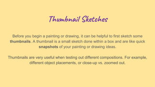 Thumbnail Sketches
Before you begin a painting or drawing, it can be helpful to first sketch some
thumbnails. A thumbnail is a small sketch done within a box and are like quick
snapshots of your painting or drawing ideas.
Thumbnails are very useful when testing out different compositions. For example,
different object placements, or close-up vs. zoomed out.
 