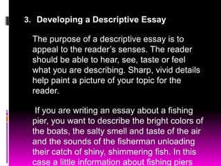 3. Developing a Descriptive Essay
The purpose of a descriptive essay is to
appeal to the reader’s senses. The reader
should be able to hear, see, taste or feel
what you are describing. Sharp, vivid details
help paint a picture of your topic for the
reader.
If you are writing an essay about a fishing
pier, you want to describe the bright colors of
the boats, the salty smell and taste of the air
and the sounds of the fisherman unloading
their catch of shiny, shimmering fish. In this
case a little information about fishing piers
 