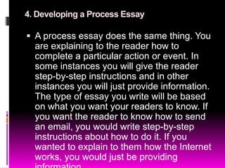 4. Developing a Process Essay
 A process essay does the same thing. You
are explaining to the reader how to
complete a particular action or event. In
some instances you will give the reader
step-by-step instructions and in other
instances you will just provide information.
The type of essay you write will be based
on what you want your readers to know. If
you want the reader to know how to send
an email, you would write step-by-step
instructions about how to do it. If you
wanted to explain to them how the Internet
works, you would just be providing
 