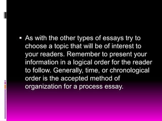  As with the other types of essays try to
choose a topic that will be of interest to
your readers. Remember to present your
information in a logical order for the reader
to follow. Generally, time, or chronological
order is the accepted method of
organization for a process essay.
 