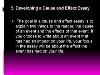 5. Developing a Cause and Effect Essay
 The goal in a cause and effect essay is to
explain two things to the reader, the cause
of an event and the effects of that event. If
you choose to write about an event that
has had an impact on your life, your focus
in the essay will be about the effect the
event has had on your life.
 