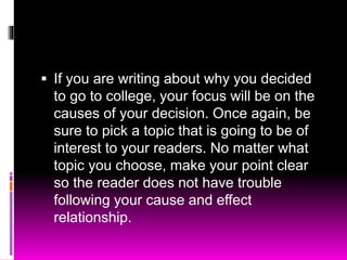 If you are writing about why you decided
to go to college, your focus will be on the
causes of your decision. Once again, be
sure to pick a topic that is going to be of
interest to your readers. No matter what
topic you choose, make your point clear
so the reader does not have trouble
following your cause and effect
relationship.
 