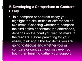6. Developing a Comparison or Contrast
Essay
 In a compare or contrast essay you
highlight the similarities or differences of
two items. Choosing whether to compare
the similarities or contrast the differences,
depends on the point you want to make to
the readers. Before prewriting for your
essay, think about the two items you are
going to discuss and whether you will
compare or contrast, you may even do
both, then begin to gather your support.
 