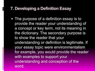 7. Developing a Definition Essay
 The purpose of a definition essay is to
provide the reader your understanding of
a concept or key term, not its meaning in
the dictionary. The secondary purpose is
to show the reader that your
understanding or definition is legitimate. If
your essay topic were environmentalism
for example, you would provide the reader
with examples to support your
understanding and conception of the
word.
 