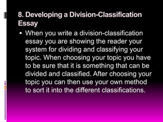 8. Developing a Division-Classification
Essay
 When you write a division-classification
essay you are showing the reader your
system for dividing and classifying your
topic. When choosing your topic you have
to be sure that it is something that can be
divided and classified. After choosing your
topic you can then use your own method
to sort it into the different classifications.
 