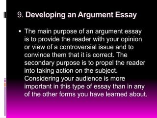 9. Developing an Argument Essay
 The main purpose of an argument essay
is to provide the reader with your opinion
or view of a controversial issue and to
convince them that it is correct. The
secondary purpose is to propel the reader
into taking action on the subject.
Considering your audience is more
important in this type of essay than in any
of the other forms you have learned about.
 
