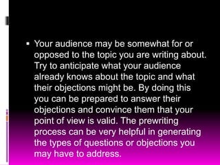  Your audience may be somewhat for or
opposed to the topic you are writing about.
Try to anticipate what your audience
already knows about the topic and what
their objections might be. By doing this
you can be prepared to answer their
objections and convince them that your
point of view is valid. The prewriting
process can be very helpful in generating
the types of questions or objections you
may have to address.
 