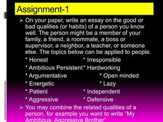 Assignment-1
 On your paper, write an essay on the good or
bad qualities (or habits) of a person you know
well. The person might be a member of your
family, a friend, a roommate, a boss or
supervisor, a neighbor, a teacher, or someone
else. The topics below can be applied to people.
* Honest * Irresponsible
* Ambitious Persistent* Hardworking
* Argumentative * Open minded
* Energetic * Lazy
* Patient * Independent
* Aggressive * Defensive
 You may combine the related qualities of a
person, for example you want to write “My
Ambitious, Aggressive Brother”
 