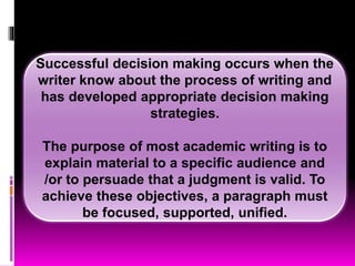 Successful decision making occurs when the
writer know about the process of writing and
has developed appropriate decision making
strategies.
The purpose of most academic writing is to
explain material to a specific audience and
/or to persuade that a judgment is valid. To
achieve these objectives, a paragraph must
be focused, supported, unified.
 