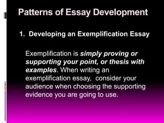 Patterns of Essay Development
1. Developing an Exemplification Essay
Exemplification is simply proving or
supporting your point, or thesis with
examples. When writing an
exemplification essay, consider your
audience when choosing the supporting
evidence you are going to use.
 