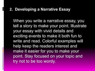 2. Developing a Narrative Essay
When you write a narrative essay, you
tell a story to make your point. Illustrate
your essay with vivid details and
exciting events to make it both fun to
write and read. Colorful examples will
help keep the readers interest and
make it easier for you to make your
point. Stay focused on your topic and
try not to be too wordy.
 