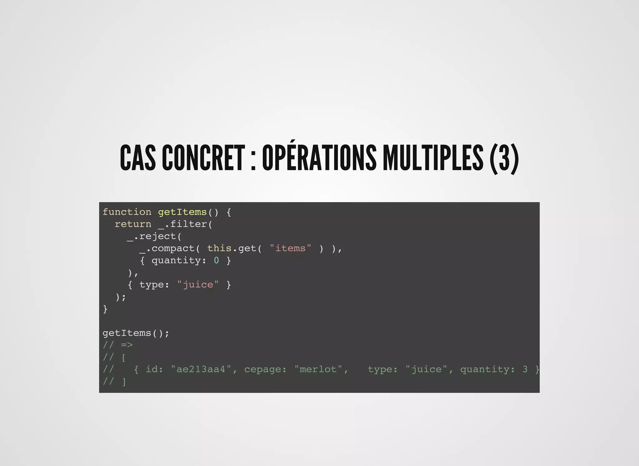 CAS CONCRET : OPÉRATIONS MULTIPLES (3)CAS CONCRET : OPÉRATIONS MULTIPLES (3)
function getItems() {
return _.filter(
_.reject(
_.compact( this.get( "items" ) ),
{ quantity: 0 }
),
{ type: "juice" }
);
}
getItems();
// =>
// [
// { id: "ae213aa4", cepage: "merlot", type: "juice", quantity: 3 }
// ]
 