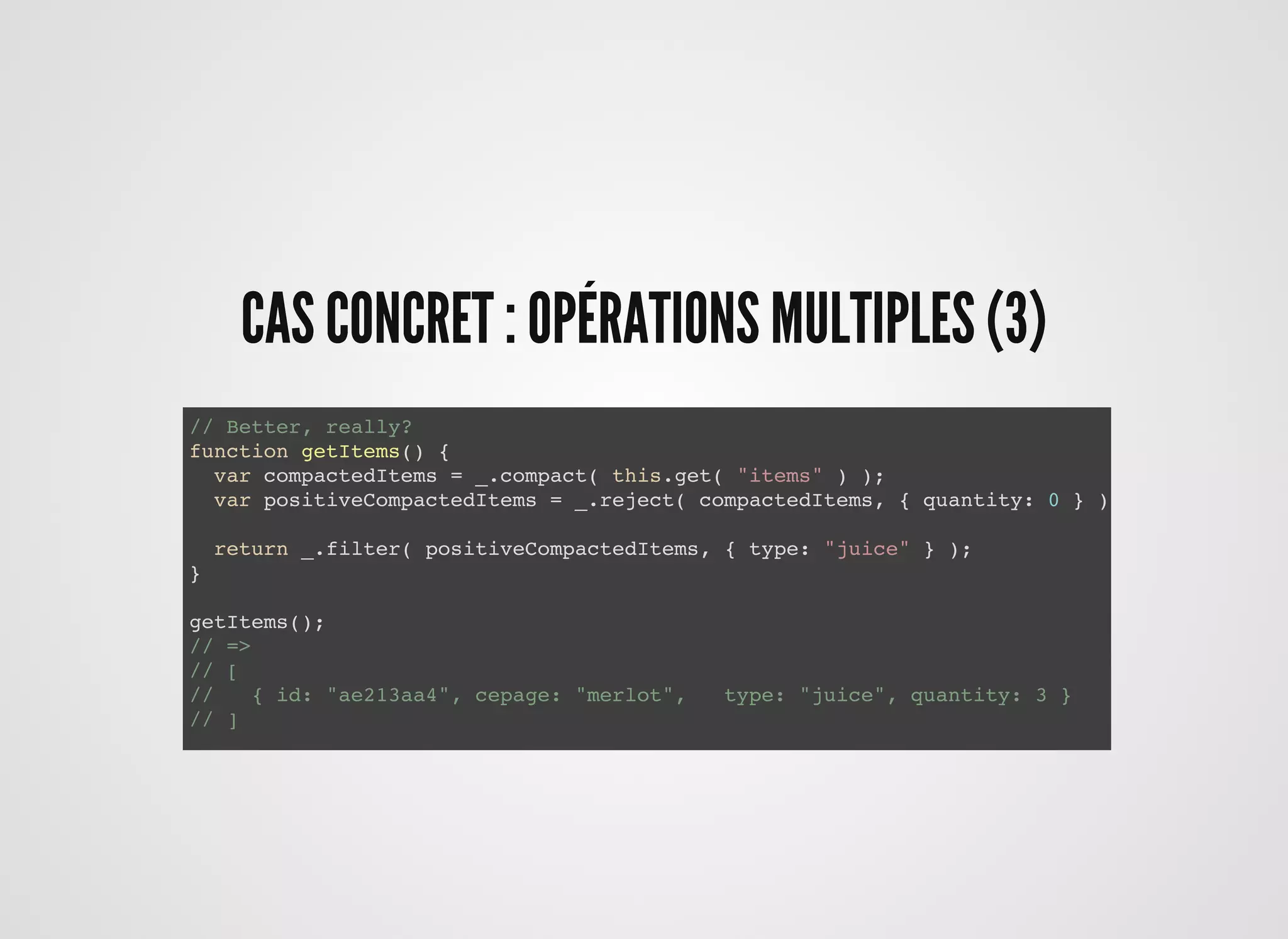 CAS CONCRET : OPÉRATIONS MULTIPLES (3)CAS CONCRET : OPÉRATIONS MULTIPLES (3)
// Better, really?
function getItems() {
var compactedItems = _.compact( this.get( "items" ) );
var positiveCompactedItems = _.reject( compactedItems, { quantity: 0 } );
return _.filter( positiveCompactedItems, { type: "juice" } );
}
getItems();
// =>
// [
// { id: "ae213aa4", cepage: "merlot", type: "juice", quantity: 3 }
// ]
 