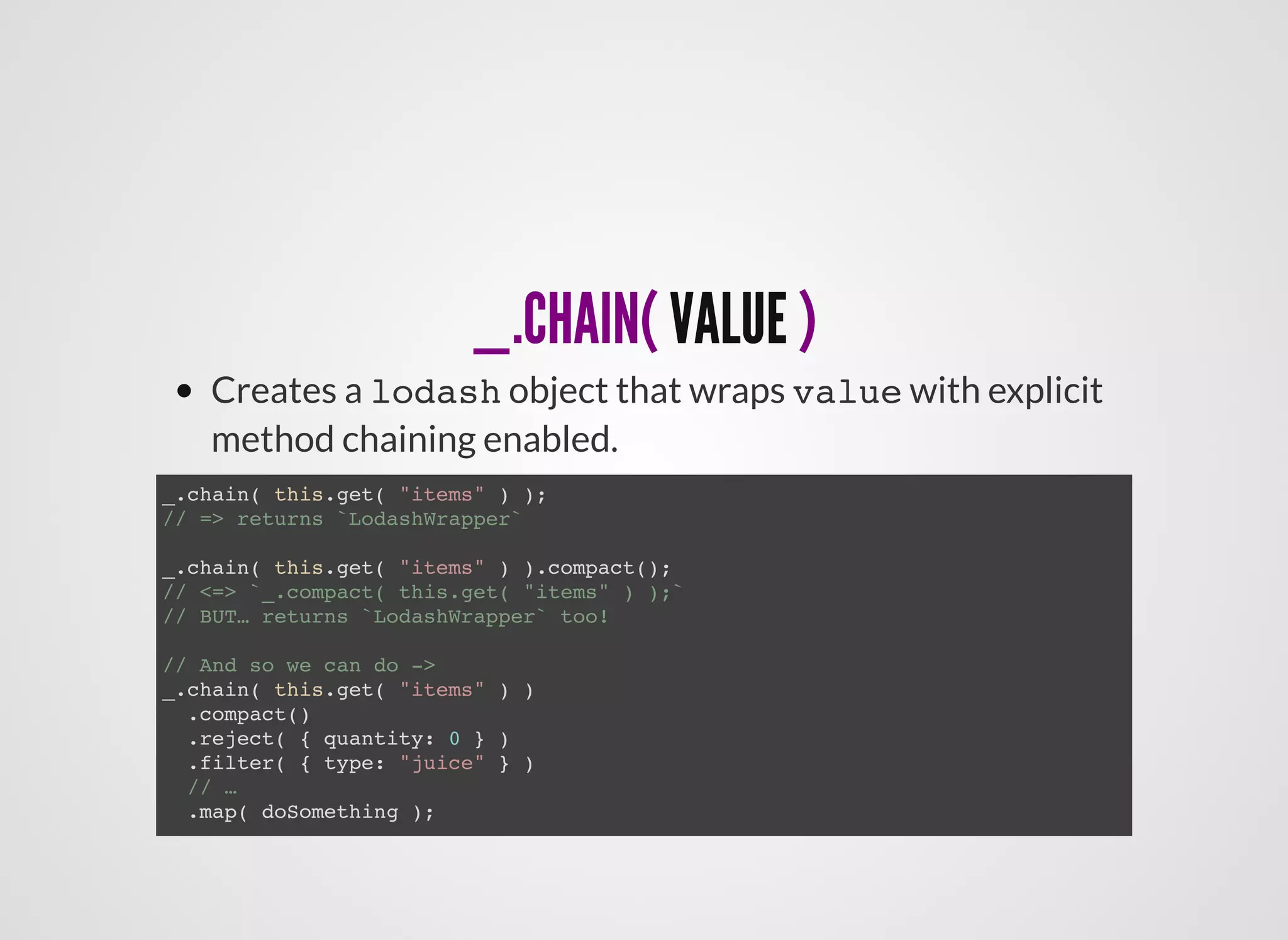 _.CHAIN(_.CHAIN( VALUEVALUE ))
Creates a lodash object that wraps value with explicit
method chaining enabled.
_.chain( this.get( "items" ) );
// => returns `LodashWrapper`
_.chain( this.get( "items" ) ).compact();
// <=> `_.compact( this.get( "items" ) );`
// BUT… returns `LodashWrapper` too!
// And so we can do ->
_.chain( this.get( "items" ) )
.compact()
.reject( { quantity: 0 } )
.filter( { type: "juice" } )
// …
.map( doSomething );
 
