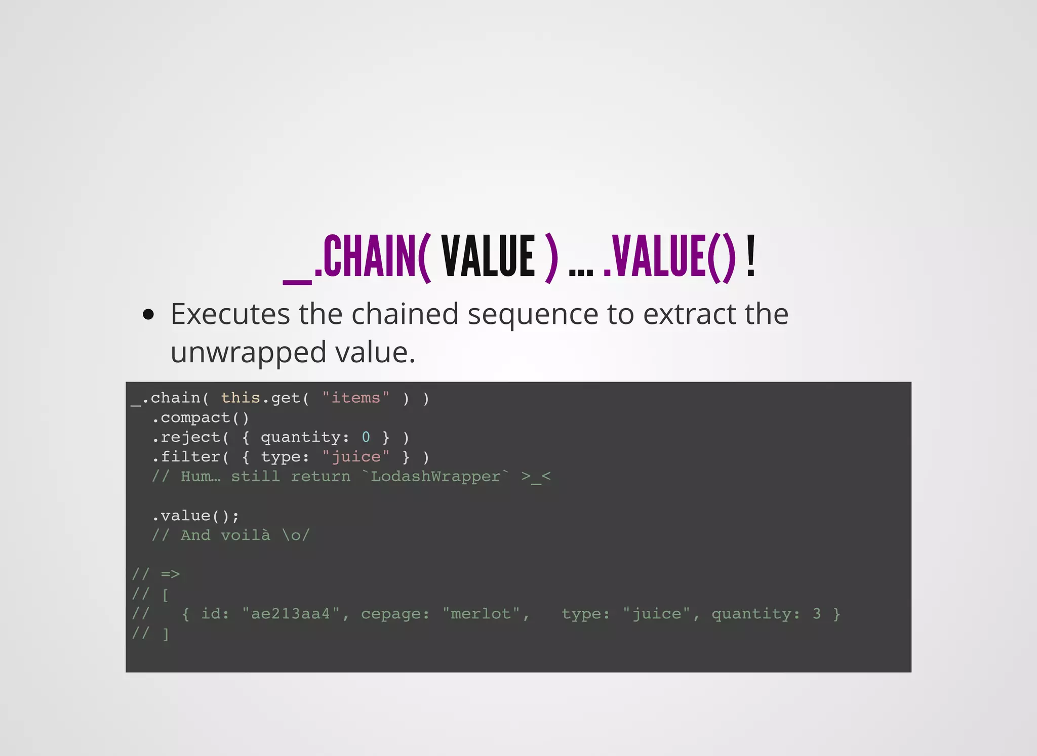 _.CHAIN(_.CHAIN( VALUEVALUE )) …… .VALUE().VALUE() !!
Executes the chained sequence to extract the
unwrapped value.
_.chain( this.get( "items" ) )
.compact()
.reject( { quantity: 0 } )
.filter( { type: "juice" } )
// Hum… still return `LodashWrapper` >_<
.value();
// And voilà o/
// =>
// [
// { id: "ae213aa4", cepage: "merlot", type: "juice", quantity: 3 }
// ]
 