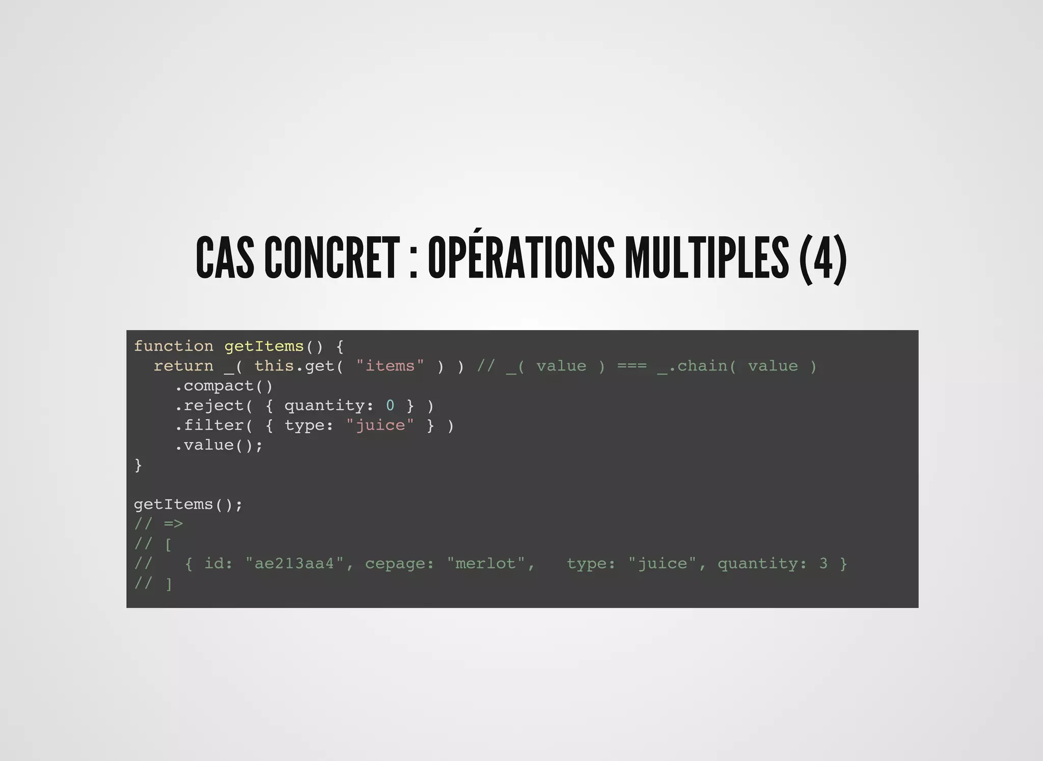 CAS CONCRET : OPÉRATIONS MULTIPLES (4)CAS CONCRET : OPÉRATIONS MULTIPLES (4)
function getItems() {
return _.chain( this.get( "items" ) )
.compact()
.reject( { quantity: 0 } )
.filter( { type: "juice" } )
.value();
}
getItems();
// =>
// [
// { id: "ae213aa4", cepage: "merlot", type: "juice", quantity: 3 }
// ]
function getItems() {
return _( this.get( "items" ) ) // _( value ) === _.chain( value )
.compact()
.reject( { quantity: 0 } )
.filter( { type: "juice" } )
.value();
}
getItems();
// =>
// [
// { id: "ae213aa4", cepage: "merlot", type: "juice", quantity: 3 }
// ]
 