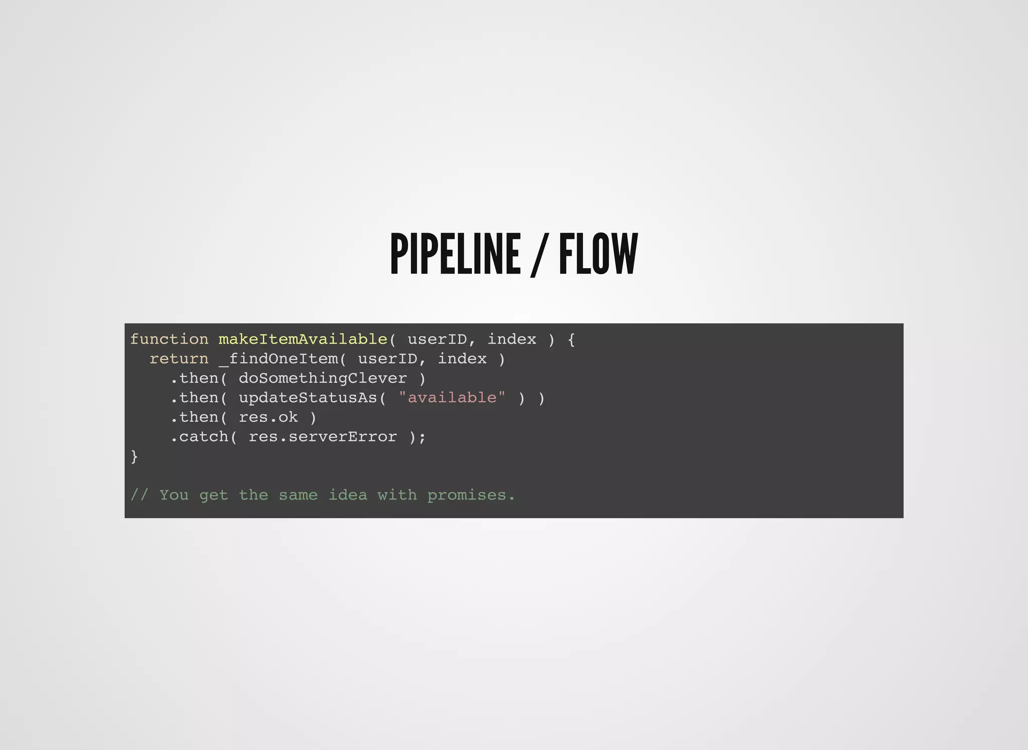 PIPELINE / FLOWPIPELINE / FLOW
function makeItemAvailable( userID, index ) {
return _findOneItem( userID, index )
.then( doSomethingClever )
.then( updateStatusAs( "available" ) )
.then( res.ok )
.catch( res.serverError );
}
// You get the same idea with promises.
 