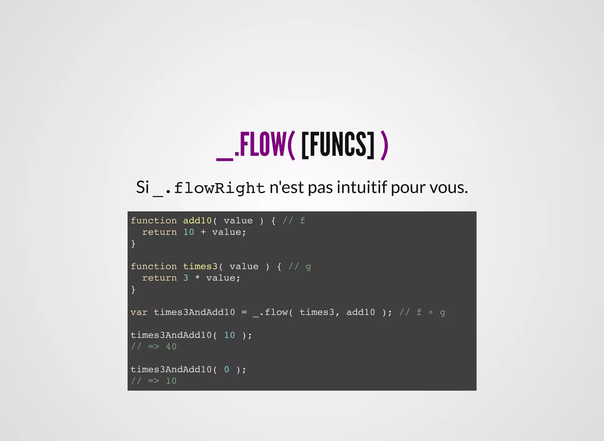 _.FLOW(_.FLOW( [FUNCS][FUNCS] ))
function add10( value ) { // f
return 10 + value;
}
function times3( value ) { // g
return 3 * value;
}
var times3AndAdd10 = _.flow( times3, add10 ); // f ∘ g
times3AndAdd10( 10 );
// => 40
times3AndAdd10( 0 );
// => 10
Si _.flowRight n'est pas intuitif pour vous.
 