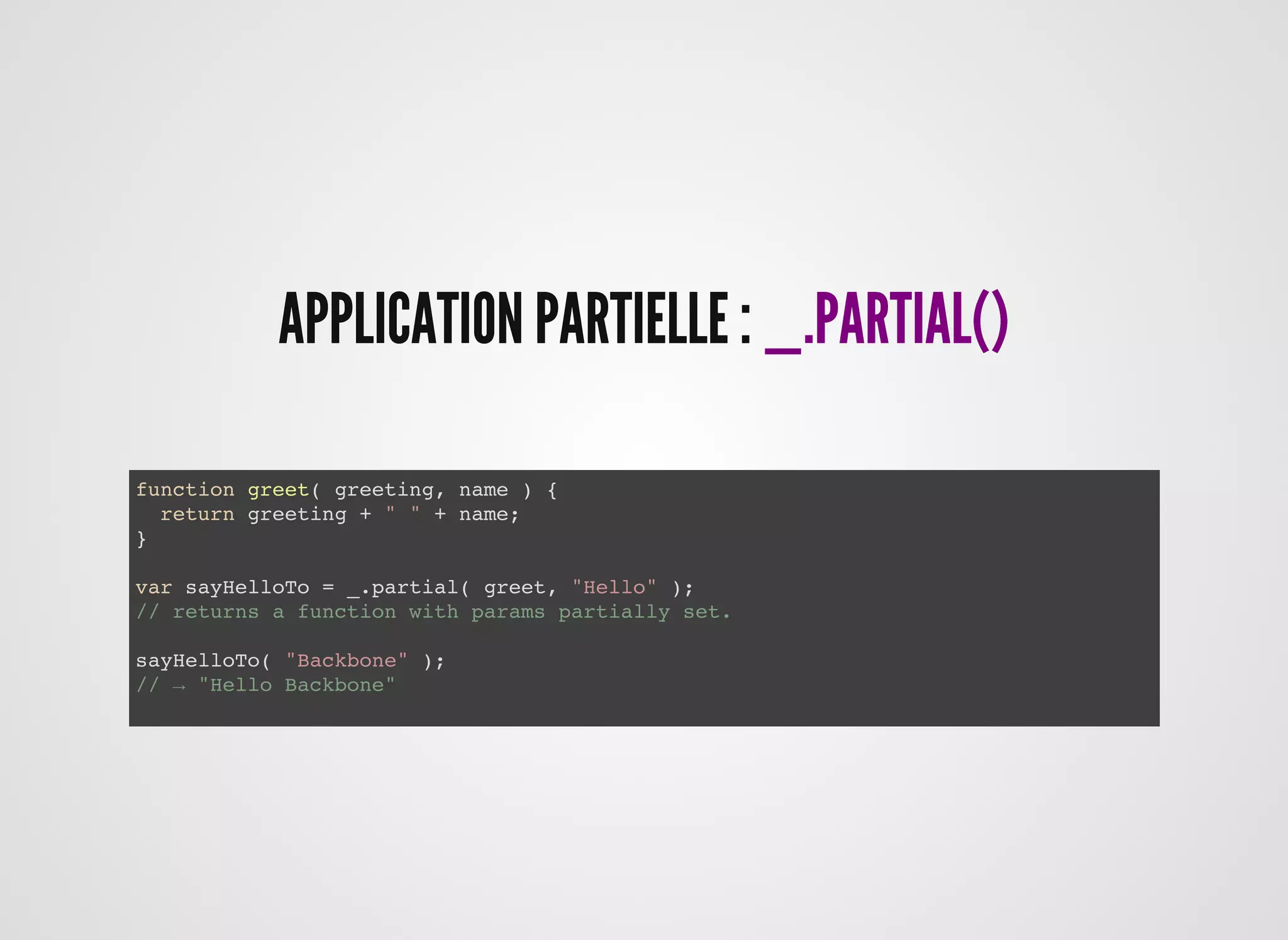 APPLICATION PARTIELLE :APPLICATION PARTIELLE : _.PARTIAL()_.PARTIAL()
function greet( greeting, name ) {
return greeting + " " + name;
}
var sayHelloTo = _.partial( greet, "Hello" );
// returns a function with params partially set.
sayHelloTo( "Backbone" );
// → "Hello Backbone"
 