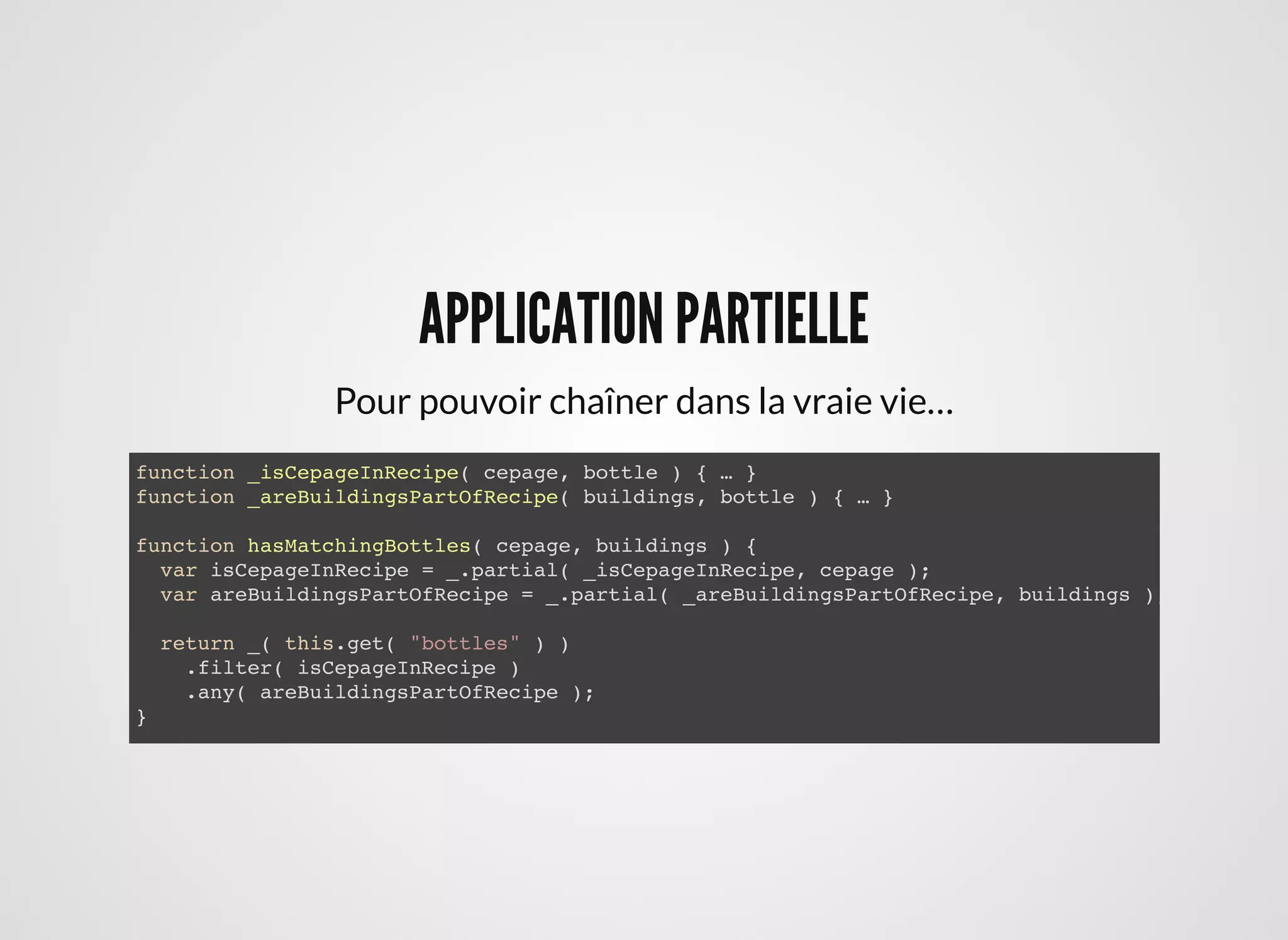 APPLICATION PARTIELLEAPPLICATION PARTIELLE
function _isCepageInRecipe( cepage, bottle ) { … }
function _areBuildingsPartOfRecipe( buildings, bottle ) { … }
function hasMatchingBottles( cepage, buildings ) {
var isCepageInRecipe = _.partial( _isCepageInRecipe, cepage );
var areBuildingsPartOfRecipe = _.partial( _areBuildingsPartOfRecipe, buildings );
return _( this.get( "bottles" ) )
.filter( isCepageInRecipe )
.any( areBuildingsPartOfRecipe );
}
Pour pouvoir chaîner dans la vraie vie…
 