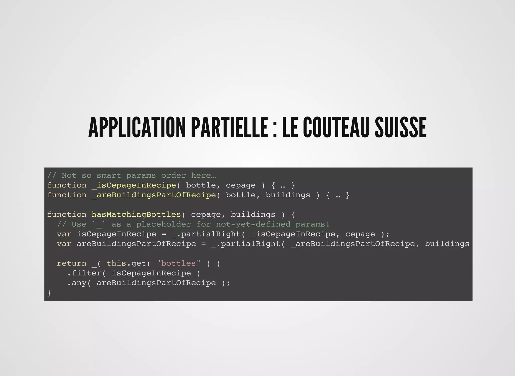 // Not so smart params order here…
function _isCepageInRecipe( bottle, cepage ) { … }
function _areBuildingsPartOfRecipe( bottle, buildings ) { … }
// Not so smart params order here…
function _isCepageInRecipe( bottle, cepage ) { … }
function _areBuildingsPartOfRecipe( bottle, buildings ) { … }
function hasMatchingBottles( cepage, buildings ) {
// Use `_` as a placeholder for not-yet-defined params!
var isCepageInRecipe = _.partial( _isCepageInRecipe, _, cepage );
var areBuildingsPartOfRecipe = _.partial( _areBuildingsPartOfRecipe, _, buildings );
return _( this.get( "bottles" ) )
.filter( isCepageInRecipe )
.any( areBuildingsPartOfRecipe );
}
// Not so smart params order here…
function _isCepageInRecipe( bottle, cepage ) { … }
function _areBuildingsPartOfRecipe( bottle, buildings ) { … }
function hasMatchingBottles( cepage, buildings ) {
// Use `_` as a placeholder for not-yet-defined params!
var isCepageInRecipe = _.partialRight( _isCepageInRecipe, cepage );
var areBuildingsPartOfRecipe = _.partialRight( _areBuildingsPartOfRecipe, buildings );
return _( this.get( "bottles" ) )
.filter( isCepageInRecipe )
.any( areBuildingsPartOfRecipe );
}
APPLICATION PARTIELLE : LE COUTEAU SUISSEAPPLICATION PARTIELLE : LE COUTEAU SUISSE
 