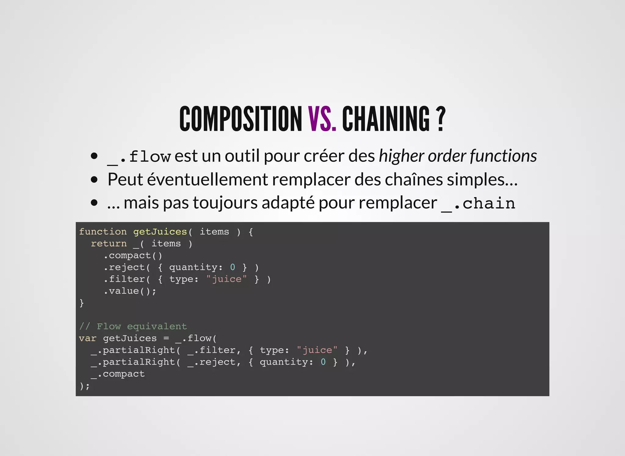 COMPOSITIONCOMPOSITION VS.VS. CHAINING ?CHAINING ?
_.flow est un outil pour créer des higher order functions
Peut éventuellement remplacer des chaînes simples…
… mais pas toujours adapté pour remplacer _.chain
function getJuices( items ) {
return _( items )
.compact()
.reject( { quantity: 0 } )
.filter( { type: "juice" } )
.value();
}
// Flow equivalent
var getJuices = _.flow(
_.partialRight( _.filter, { type: "juice" } ),
_.partialRight( _.reject, { quantity: 0 } ),
_.compact
);
 