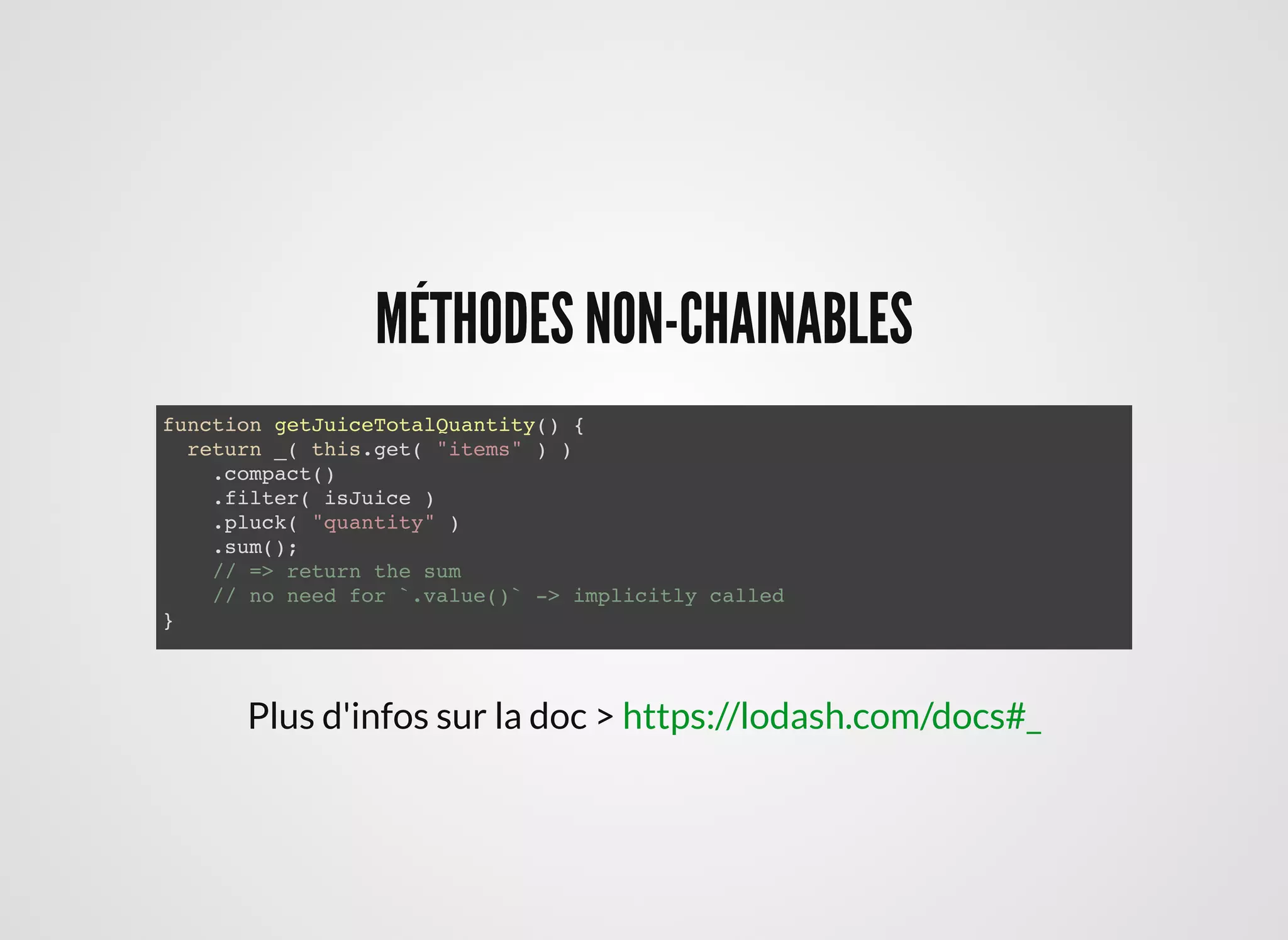 MÉTHODES NON-CHAINABLESMÉTHODES NON-CHAINABLES
function getJuiceTotalQuantity() {
return _( this.get( "items" ) )
.compact()
.filter( isJuice )
.pluck( "quantity" )
.sum();
// => return the sum
// no need for `.value()` -> implicitly called
}
Plus d'infos sur la doc > https://lodash.com/docs#_
 