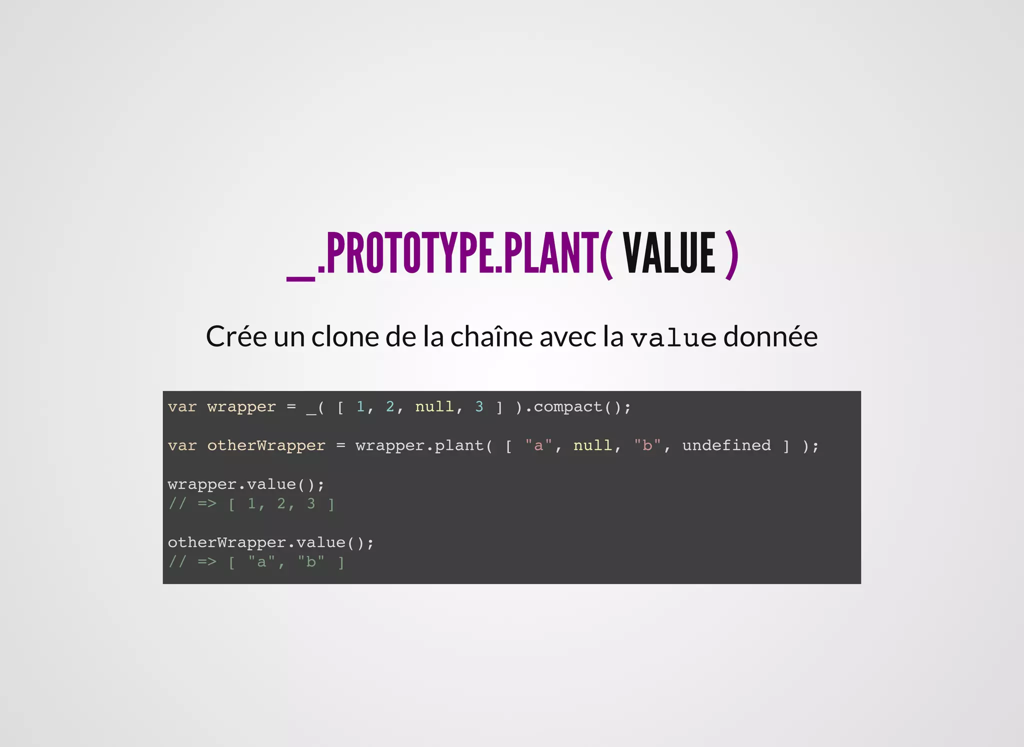 _.PROTOTYPE.PLANT(_.PROTOTYPE.PLANT( VALUEVALUE ))
Crée un clone de la chaîne avec la value donnée
var wrapper = _( [ 1, 2, null, 3 ] ).compact();
var otherWrapper = wrapper.plant( [ "a", null, "b", undefined ] );
wrapper.value();
// => [ 1, 2, 3 ]
otherWrapper.value();
// => [ "a", "b" ]
 