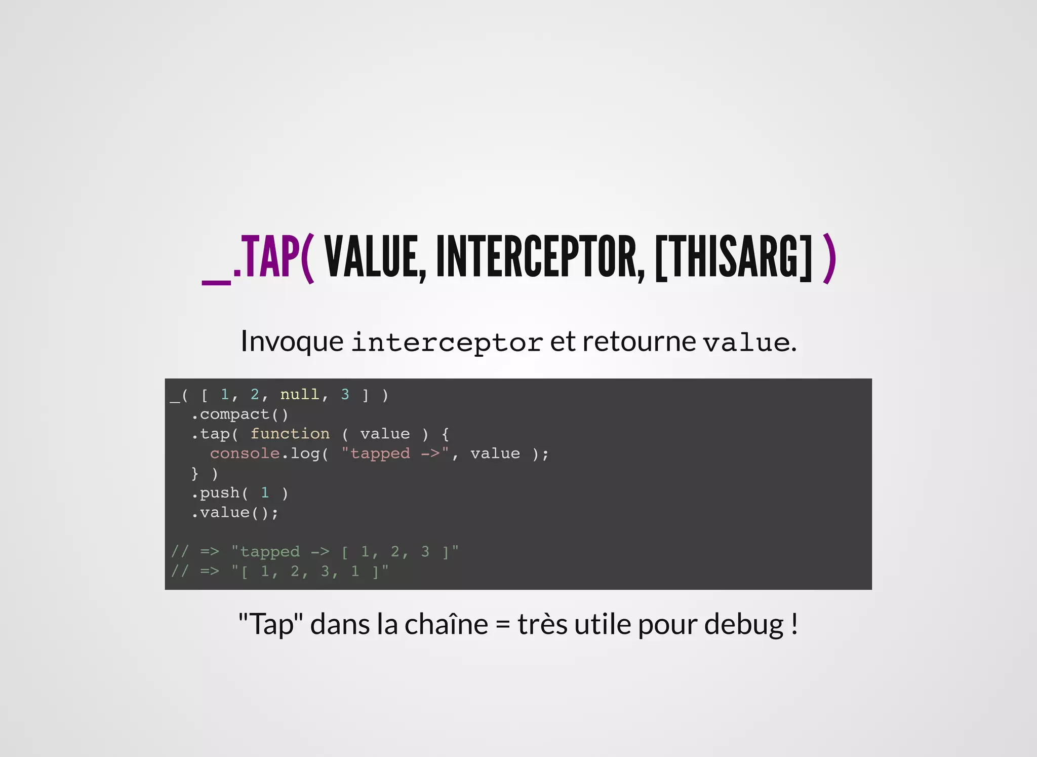 _.TAP(_.TAP( VALUE, INTERCEPTOR, [THISARG]VALUE, INTERCEPTOR, [THISARG] ))
Invoque interceptor et retourne value.
_( [ 1, 2, null, 3 ] )
.compact()
.tap( function ( value ) {
console.log( "tapped ->", value );
} )
.push( 1 )
.value();
// => "tapped -> [ 1, 2, 3 ]"
// => "[ 1, 2, 3, 1 ]"
"Tap" dans la chaîne = très utile pour debug !
 
