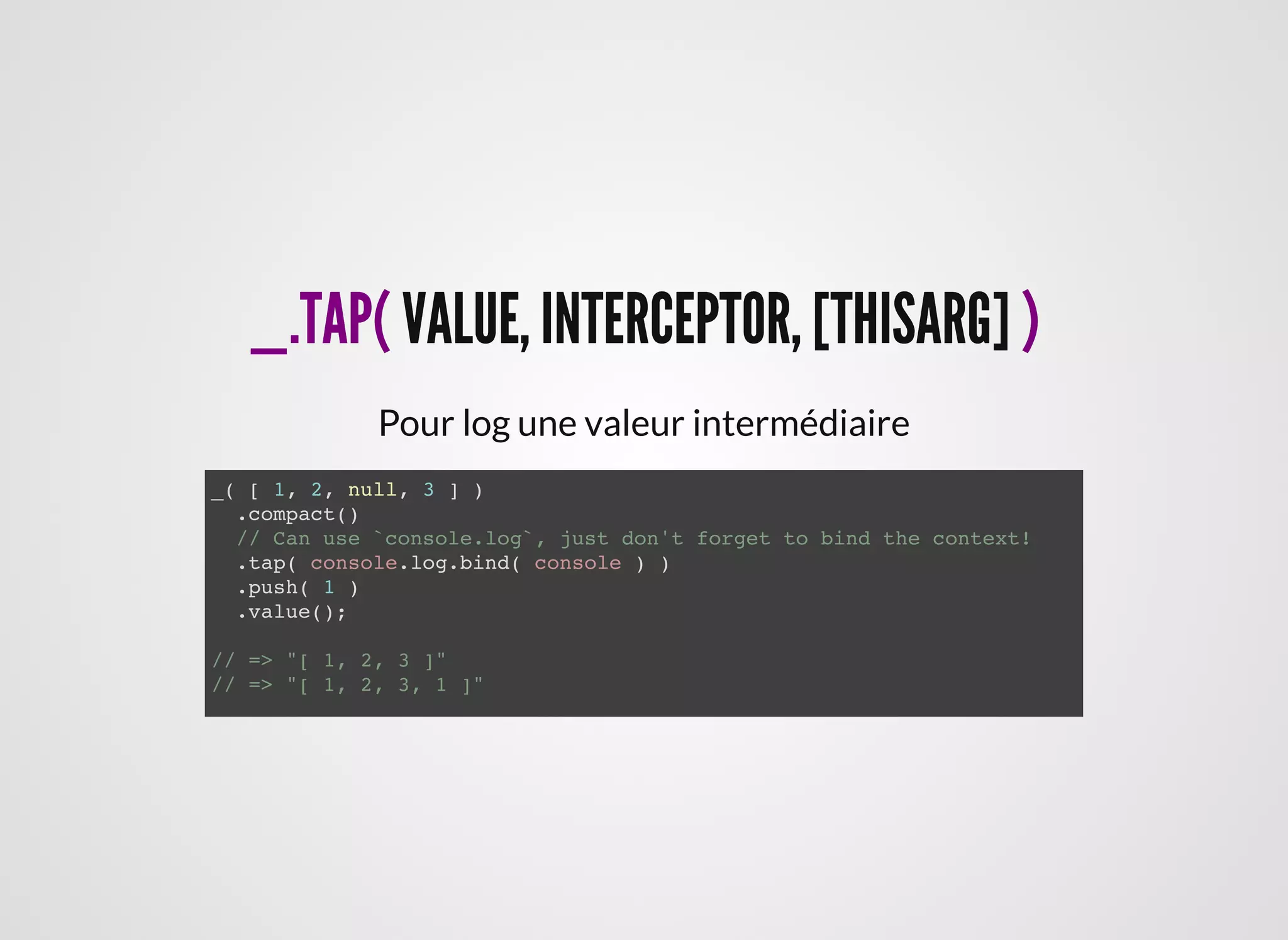_.TAP(_.TAP( VALUE, INTERCEPTOR, [THISARG]VALUE, INTERCEPTOR, [THISARG] ))
Pour log une valeur intermédiaire
_( [ 1, 2, null, 3 ] )
.compact()
// Can use `console.log`, just don't forget to bind the context!
.tap( console.log.bind( console ) )
.push( 1 )
.value();
// => "[ 1, 2, 3 ]"
// => "[ 1, 2, 3, 1 ]"
 