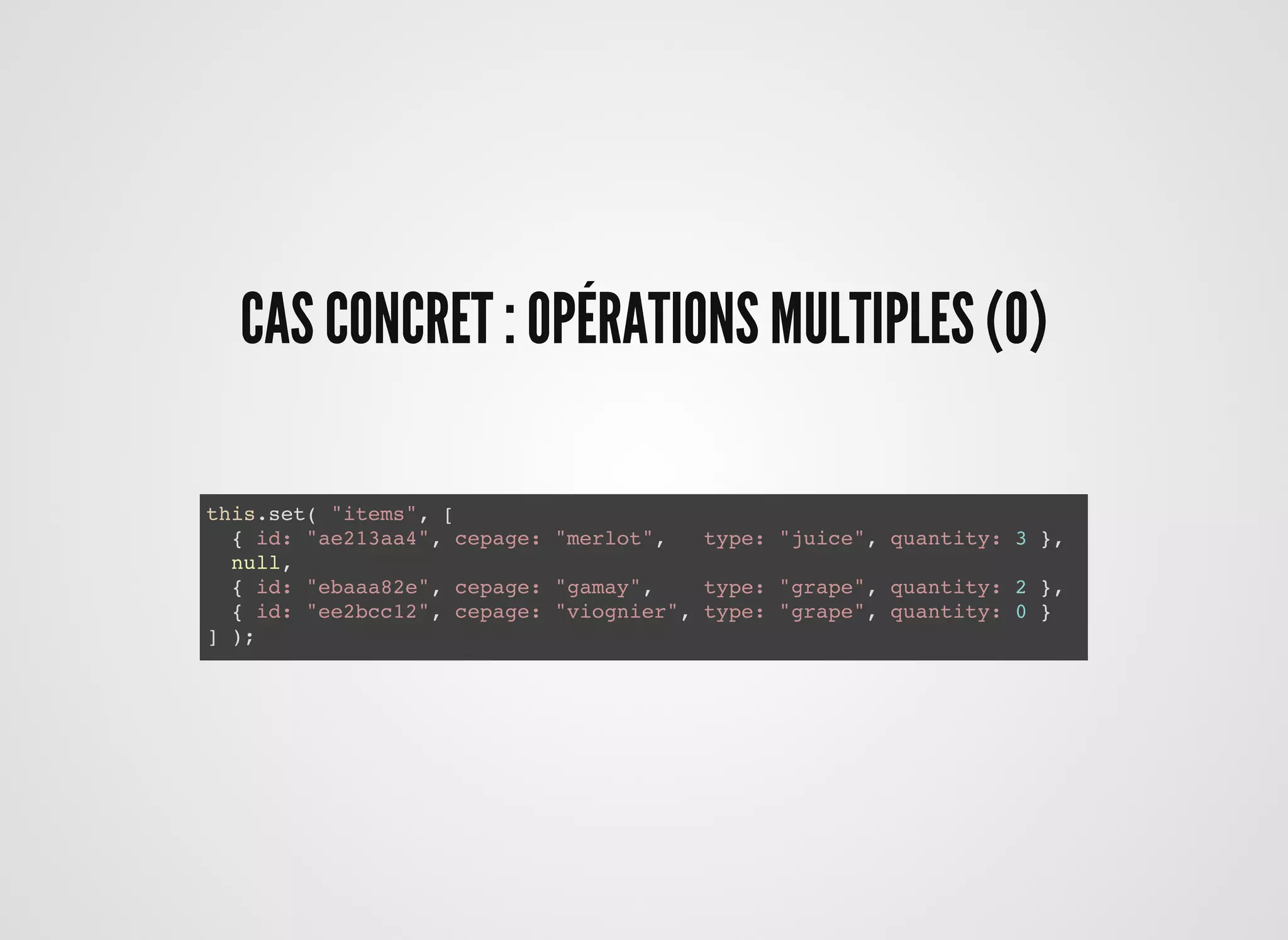 CAS CONCRET : OPÉRATIONS MULTIPLES (0)CAS CONCRET : OPÉRATIONS MULTIPLES (0)
this.set( "items", [
{ id: "ae213aa4", cepage: "merlot", type: "juice", quantity: 3 },
null,
{ id: "ebaaa82e", cepage: "gamay", type: "grape", quantity: 2 },
{ id: "ee2bcc12", cepage: "viognier", type: "grape", quantity: 0 }
] );
 