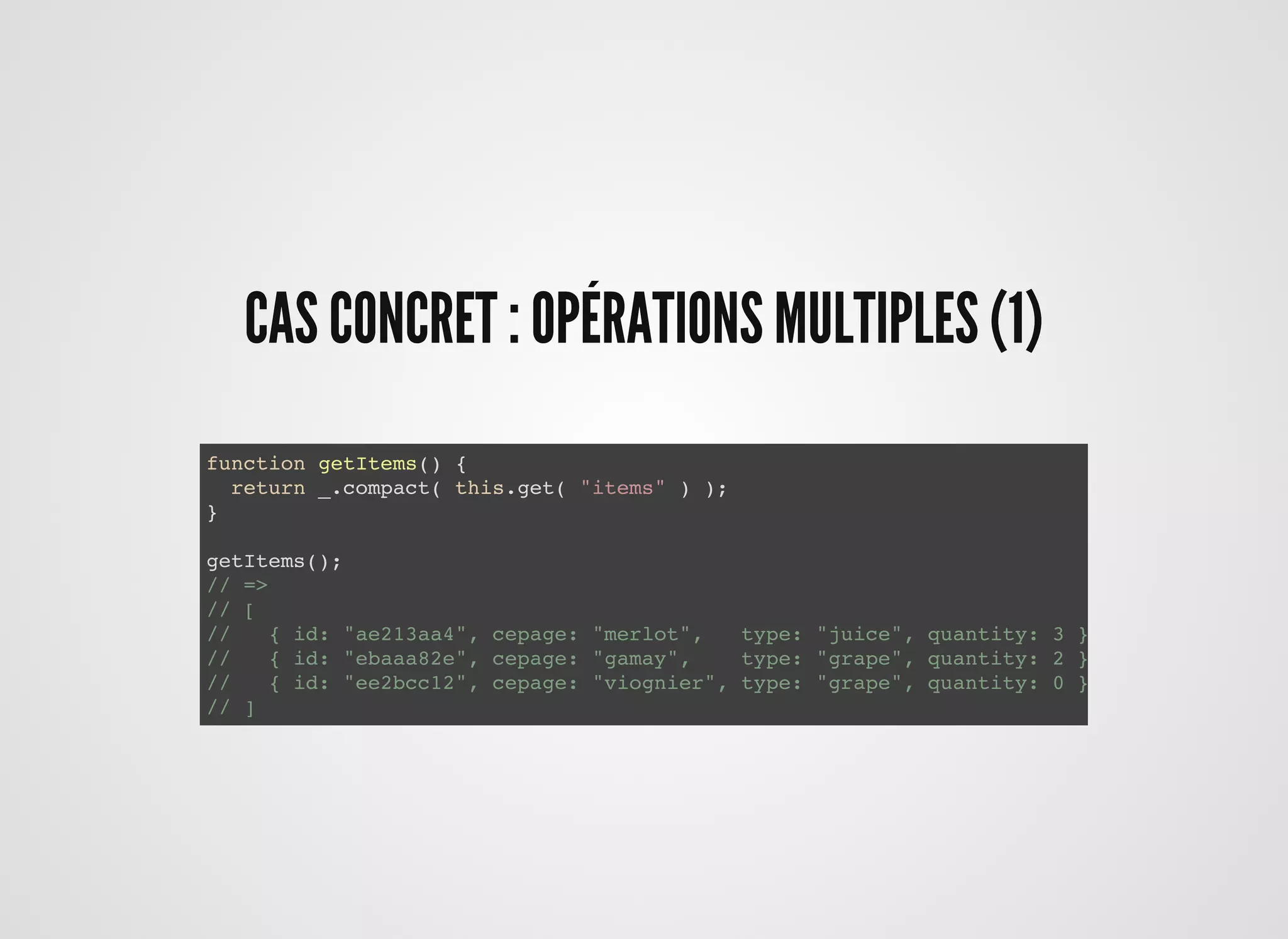 CAS CONCRET : OPÉRATIONS MULTIPLES (1)CAS CONCRET : OPÉRATIONS MULTIPLES (1)
function getItems() {
return _.compact( this.get( "items" ) );
}
getItems();
// =>
// [
// { id: "ae213aa4", cepage: "merlot", type: "juice", quantity: 3 },
// { id: "ebaaa82e", cepage: "gamay", type: "grape", quantity: 2 },
// { id: "ee2bcc12", cepage: "viognier", type: "grape", quantity: 0 }
// ]
 